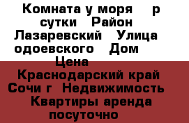 Комната у моря 700р сутки › Район ­ Лазаревский › Улица ­ одоевского › Дом ­ 5 › Цена ­ 700 - Краснодарский край, Сочи г. Недвижимость » Квартиры аренда посуточно   